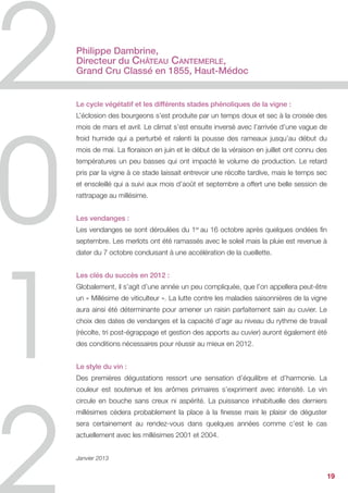 Philippe Dambrine,
Directeur du Château Cantemerle,
Grand Cru Classé en 1855, Haut-Médoc


Le cycle végétatif et les différents stades phénoliques de la vigne :
L’éclosion des bourgeons s’est produite par un temps doux et sec à la croisée des
mois de mars et avril. Le climat s’est ensuite inversé avec l’arrivée d’une vague de
froid humide qui a perturbé et ralenti la pousse des rameaux jusqu’au début du
mois de mai. La floraison en juin et le début de la véraison en juillet ont connu des
températures un peu basses qui ont impacté le volume de production. Le retard
pris par la vigne à ce stade laissait entrevoir une récolte tardive, mais le temps sec
et ensoleillé qui a suivi aux mois d’août et septembre a offert une belle session de
rattrapage au millésime.


Les vendanges :
Les vendanges se sont déroulées du 1er au 16 octobre après quelques ondées fin
septembre. Les merlots ont été ramassés avec le soleil mais la pluie est revenue à
dater du 7 octobre conduisant à une accélération de la cueillette.


Les clés du succès en 2012 :
Globalement, il s’agit d’une année un peu compliquée, que l’on appellera peut-être
un « Millésime de viticulteur ». La lutte contre les maladies saisonnières de la vigne
aura ainsi été déterminante pour amener un raisin parfaitement sain au cuvier. Le
choix des dates de vendanges et la capacité d’agir au niveau du rythme de travail
(récolte, tri post-égrappage et gestion des apports au cuvier) auront également été
des conditions nécessaires pour réussir au mieux en 2012.


Le style du vin :
Des premières dégustations ressort une sensation d’équilibre et d’harmonie. La
couleur est soutenue et les arômes primaires s’expriment avec intensité. Le vin
circule en bouche sans creux ni aspérité. La puissance inhabituelle des derniers
millésimes cèdera probablement la place à la finesse mais le plaisir de déguster
sera certainement au rendez-vous dans quelques années comme c’est le cas
actuellement avec les millésimes 2001 et 2004.


Janvier 2013


                                                                                         19
 