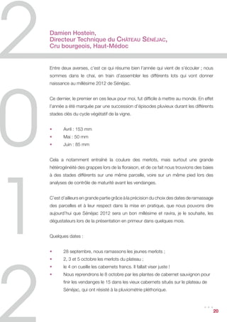 Damien Hostein,
Directeur Technique du Château Sénéjac,
Cru bourgeois, Haut-Médoc


Entre deux averses, c’est ce qui résume bien l’année qui vient de s’écouler ; nous
sommes dans le chai, en train d’assembler les différents lots qui vont donner
naissance au millésime 2012 de Sénéjac.


Ce dernier, le premier en ces lieux pour moi, fut difficile à mettre au monde. En effet
l’année a été marquée par une succession d’épisodes pluvieux durant les différents
stades clés du cycle végétatif de la vigne.


•	     Avril : 153 mm
•	     Mai : 50 mm
•	     Juin : 85 mm


Cela a notamment entraîné la coulure des merlots, mais surtout une grande
hétérogénéité des grappes lors de la floraison, et de ce fait nous trouvions des baies
à des stades différents sur une même parcelle, voire sur un même pied lors des
analyses de contrôle de maturité avant les vendanges.


C’est d’ailleurs en grande partie grâce à la précision du choix des dates de ramassage
des parcelles et à leur respect dans la mise en pratique, que nous pouvons dire
aujourd’hui que Sénéjac 2012 sera un bon millésime et ravira, je le souhaite, les
dégustateurs lors de la présentation en primeur dans quelques mois.


Quelques dates :


•	     28 septembre, nous ramassons les jeunes merlots ;
•	     2, 3 et 5 octobre les merlots du plateau ;
•	     le 4 on cueille les cabernets francs. Il fallait viser juste !
•	     Nous reprendrons le 8 octobre par les plantes de cabernet sauvignon pour 	
	      finir les vendanges le 15 dans les vieux cabernets situés sur le plateau de 	
	      Sénéjac, qui ont résisté à la pluviométrie pléthorique.


                                                                                 ...      20
 