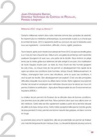 Jean-Christophe Barron,
Directeur Technique du Château                    de   Rouillac,
Pessac-Léognan


Millésime 2012 : Ange ou Démon ?


Certains millésimes restent dans notre mémoire comme des symboles de sérénité.
Ils inspirent plus la méditation philosophique, la promenade à pied ou à cheval que
le combat de boxe. 2012 s’apparente plutôt au concours de saut d’obstacles avec
tous ses ingrédients : concentration, difficulté, chrono, agilité, prestance.


Tout d’abord, après avoir résisté à la rudesse de l’hiver 2012, la vigne se réveille grâce
à un mois de mars chaud et sec. Début avril, une gelée de printemps vient reprendre
quelques bourgeons et avec eux, une partie de la récolte. Nous évitons ce piège
tendu par la météo grâce aux éoliennes de lutte antigel d’une part, à la mobilisation
de toute l’équipe d’autre part. Le reste du mois d’avril est très humide gorgeant
les sols d’eau. Le chaud mois de mai permet un développement très rapide de la
vigne qui adore ces conditions (sols humides, temps chaud). Malheureusement, le
mildiou, champignon bien connu des viticulteurs, aime lui aussi ces conditions, il
veut sa part de récolte. Son développement est explosif. C’est une des principales
difficultés à laquelle nous avons eu affaire dans l’année. Notre vigilance nous permet
d’éviter cet écueil en employant des méthodes douces pour la nature qui nous ont
permis d’obtenir la certification « Agriculture Responsable de son Environnement en
Aquitaine (AREA) ».


La chaleur de juin permet à la floraison de se dérouler dans de bonnes conditions.
Les premiers jours de juillet sont frais. Nous pensons alors que nous allons avoir un
été médiocre. Cette idée est très rapidement oubliée à partir de la dernière décade
de juillet où le beau temps arrive. Cette météo exceptionnelle (pas la moindre goutte
de pluie pendant 2 mois), permet une bonne maturité des grappes, en blanc comme
en rouge.


La première pluie arrive fin septembre, elle est providentielle car permet de finaliser
une maturité languissante par manque d’eau. Le deuxième épisode pluvieux arrive à


                                                                                    ...      22
 