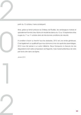 partir du 12 octobre, il sera conséquent.


Ainsi, grâce au terroir précoce du Château de Rouillac, les vendangeurs motivés et
spécialement formés à leur tâche ont récolté les blancs du 12 au 19 septembre et les
rouges du 1er au 11 octobre dans de très bonnes conditions de maturité.


A condition d’avoir su franchir tous les obstacles, 2012 est une année généreuse.
C’est également un qualificatif que nous donnons à nos vins après les assemblages.
2012 nous fait penser à un autre millésime. Nous l’évoquons à chacune de nos
dégustations tant cette comparaison est flagrante, mais il serait prétentieux de notre
part de le citer dans ces lignes.


Janvier 2013




                                                                                     23
 