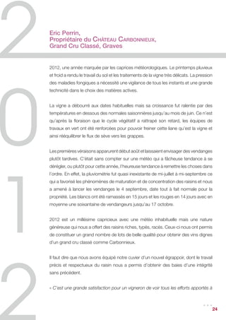 Eric Perrin,
Propriétaire du Château Carbonnieux,
Grand Cru Classé, Graves


2012, une année marquée par les caprices météorologiques. Le printemps pluvieux
et froid a rendu le travail du sol et les traitements de la vigne très délicats. La pression
des maladies fongiques a nécessité une vigilance de tous les instants et une grande
technicité dans le choix des matières actives.


La vigne a débourré aux dates habituelles mais sa croissance fut ralentie par des
températures en dessous des normales saisonnières jusqu’au mois de juin. Ce n’est
qu’après la floraison que le cycle végétatif a rattrapé son retard, les équipes de
travaux en vert ont été renforcées pour pouvoir freiner cette liane qu’est la vigne et
ainsi rééquilibrer le flux de sève vers les grappes.


Les premières véraisons apparurent début août et laissaient envisager des vendanges
plutôt tardives. C’était sans compter sur une météo qui a fâcheuse tendance à se
dérégler, ou plutôt pour cette année, l’heureuse tendance à remettre les choses dans
l’ordre. En effet, la pluviométrie fut quasi inexistante de mi-juillet à mi-septembre ce
qui a favorisé les phénomènes de maturation et de concentration des raisins et nous
a amené à lancer les vendanges le 4 septembre, date tout à fait normale pour la
propriété. Les blancs ont été ramassés en 15 jours et les rouges en 14 jours avec en
moyenne une soixantaine de vendangeurs jusqu’au 17 octobre.


2012 est un millésime capricieux avec une météo inhabituelle mais une nature
généreuse qui nous a offert des raisins riches, typés, racés. Ceux-ci nous ont permis
de constituer un grand nombre de lots de belle qualité pour obtenir des vins dignes
d’un grand cru classé comme Carbonnieux.


Il faut dire que nous avons équipé notre cuvier d’un nouvel égrappoir, dont le travail
précis et respectueux du raisin nous a permis d’obtenir des baies d’une intégrité
sans précédent.


« C’est une grande satisfaction pour un vigneron de voir tous les efforts apportés à


                                                                                      ...      24
 