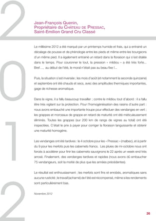 Jean-François Quenin,
Propriétaire du Château de Pressac,
Saint-Emilion Grand Cru Classé


Le millésime 2012 a été marqué par un printemps humide et frais, qui a entrainé un
décalage de pousse et de phénologie entre les pieds et même entre les bourgeons
d’un même pied. Il a également entrainé un retard dans la floraison qui s’est étalée
dans le temps. Pour couronner le tout, la pression « mildiou » a été très forte...
Bref…, au début de l’été, le moral n’était pas au beau fixe !...


Puis, la situation s’est inversée ; les mois d’août (et notamment la seconde quinzaine)
et septembre ont été chauds et secs, avec des amplitudes thermiques importantes,
gage de richesse aromatique.


Dans la vigne, il a fallu beaucoup travailler ; contre le mildiou tout d’abord : il a fallu
être très vigilant sur la protection. Pour l’homogénéisation des raisins d’autre part :
nous avons embauché une importante troupe pour effectuer des vendanges en vert ;
les grappes et morceaux de grappe en retard de maturité ont été méticuleusement
éliminés. Toutes les grappes (sur 200 km de rangs de vignes au total) ont été
inspectées. C’était le prix à payer pour corriger la floraison languissante et obtenir
une maturité homogène.


Les vendanges ont été tardives : le 4 octobre pour les « Pressac » (malbec), et à partir
du 9 pour les merlots puis les cabernets francs. Les pluies de mi-octobre nous ont
forcés à accélérer pour finir les cabernets sauvignons le 22 après un week-end très
arrosé. Finalement, des vendanges tardives et rapides (nous avons dû embaucher
75 vendangeurs, soit la moitié de plus que les années précédentes).


Le résultat est enthousiasmant ; les merlots sont fins et enrobés, aromatiques sans
aucune rusticité ; le travail (acharné) de l’été est récompensé, même si les rendements
sont particulièrement bas.


Novembre 2012




                                                                                           26
 