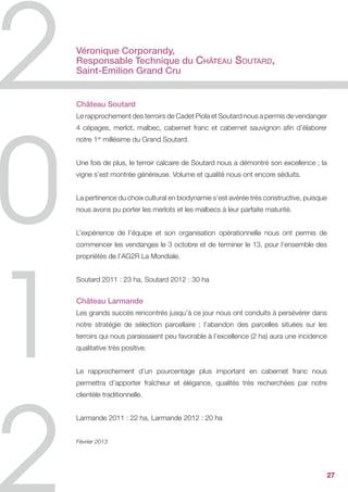 Véronique Corporandy,
Responsable Technique du Château Soutard,
Saint-Emilion Grand Cru


Château Soutard
Le rapprochement des terroirs de Cadet Piola et Soutard nous a permis de vendanger
4 cépages, merlot, malbec, cabernet franc et cabernet sauvignon afin d’élaborer
notre 1er millésime du Grand Soutard.


Une fois de plus, le terroir calcaire de Soutard nous a démontré son excellence ; la
vigne s’est montrée généreuse. Volume et qualité nous ont encore séduits.


La pertinence du choix cultural en biodynamie s’est avérée très constructive, puisque
nous avons pu porter les merlots et les malbecs à leur parfaite maturité.


L’expérience de l’équipe et son organisation opérationnelle nous ont permis de
commencer les vendanges le 3 octobre et de terminer le 13, pour l’ensemble des
propriétés de l’AG2R La Mondiale.


Soutard 2011 : 23 ha, Soutard 2012 : 30 ha


Château Larmande
Les grands succès rencontrés jusqu’à ce jour nous ont conduits à persévérer dans
notre stratégie de sélection parcellaire ; l’abandon des parcelles situées sur les
terroirs qui nous paraissaient peu favorable à l’excellence (2 ha) aura une incidence
qualitative très positive.


Le rapprochement d’un pourcentage plus important en cabernet franc nous
permettra d’apporter fraîcheur et élégance, qualités très recherchées par notre
clientèle traditionnelle.


Larmande 2011 : 22 ha, Larmande 2012 : 20 ha


Février 2013




                                                                                        27
 