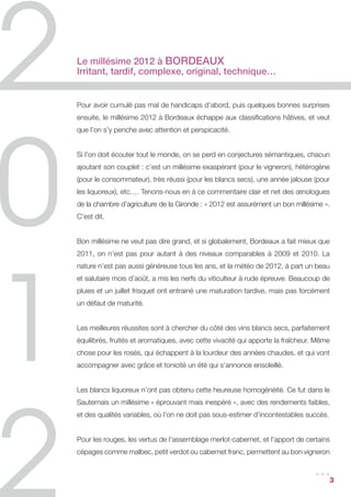 Le millésime 2012 à Bordeaux
Irritant, tardif, complexe, original, technique…


Pour avoir cumulé pas mal de handicaps d’abord, puis quelques bonnes surprises
ensuite, le millésime 2012 à Bordeaux échappe aux classifications hâtives, et veut
que l’on s’y penche avec attention et perspicacité.


Si l’on doit écouter tout le monde, on se perd en conjectures sémantiques, chacun
ajoutant son couplet : c’est un millésime exaspérant (pour le vigneron), hétérogène
(pour le consommateur), très réussi (pour les blancs secs), une année jalouse (pour
les liquoreux), etc…. Tenons-nous en à ce commentaire clair et net des œnologues
de la chambre d’agriculture de la Gironde : « 2012 est assurément un bon millésime ».
C’est dit.


Bon millésime ne veut pas dire grand, et si globalement, Bordeaux a fait mieux que
2011, on n’est pas pour autant à des niveaux comparables à 2009 et 2010. La
nature n’est pas aussi généreuse tous les ans, et la météo de 2012, à part un beau
et salutaire mois d’août, a mis les nerfs du viticulteur à rude épreuve. Beaucoup de
pluies et un juillet frisquet ont entrainé une maturation tardive, mais pas forcément
un défaut de maturité.


Les meilleures réussites sont à chercher du côté des vins blancs secs, parfaitement
équilibrés, fruités et aromatiques, avec cette vivacité qui apporte la fraîcheur. Même
chose pour les rosés, qui échappent à la lourdeur des années chaudes, et qui vont
accompagner avec grâce et tonicité un été qui s’annonce ensoleillé.


Les blancs liquoreux n’ont pas obtenu cette heureuse homogénéité. Ce fut dans le
Sauternais un millésime « éprouvant mais inespéré », avec des rendements faibles,
et des qualités variables, où l’on ne doit pas sous-estimer d’incontestables succès.


Pour les rouges, les vertus de l’assemblage merlot-cabernet, et l’apport de certains
cépages comme malbec, petit verdot ou cabernet franc, permettent au bon vigneron

                                                                                ...     3
 