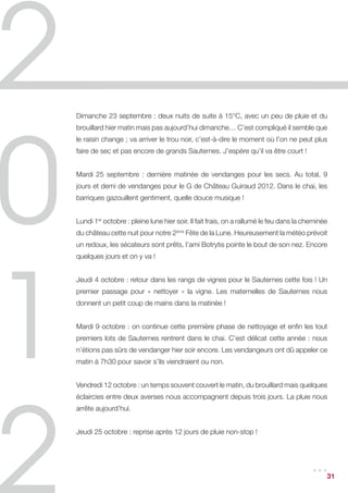 Le millésime 2012 propose des liquoreux qui présentent une remarquable pureté
aromatique. Les vins ne jouent pas sur la puissance, ils s’affirment par leur finesse,
leur délicatesse, leur délié et une fraîcheur qui augurent de beaux équilibres
futurs, dans un style plus aérien que ces dernières années. Et qui devrait ravir les
consommateurs…




                                                                                         31
 