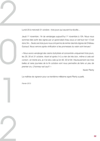 Xavier Planty,
Directeur du Château Guiraud,
Grand Cru Classé en 1855, Sauternes


Carnet de vendanges 2012


Lundi 10 septembre : début des vendanges pour le vin blanc sec. 100 vendangeurs
arrivent au Château Guiraud et s’équipent de paniers et de sécateurs. A 12h30,
toute l’équipe se retrouve dans la cour d’exploitation pour partager le repas de midi
et repartir plein d’énergie. Les vendanges du G de Château Guiraud dureront deux
semaines, la dernière presse est prévue pour le lundi 24 septembre.


Mercredi 19 septembre : inquiets ! C’est la période nous direz-vous, mais vraiment
le botrytis ne veut pas sortir et se mettre au boulot. Trop de sécheresse qui passerille
certaines grappes et trop de froid la nuit ; nous n’avons eu que deux nuits tièdes et
un peu de brouillard le matin pour enclencher le phénomène ; du jamais vu depuis
1985.
La nuit de mardi à mercredi pourtant réunissait les conditions idéales. Le thermomètre,
fixé au-dessus des 10°C, attesta d’une accalmie dans une suite de nuits trop fraîches
pour cette parfaite alchimie. Une pluie fine avait aussi préparé les rangs, que le soleil
est venu assécher généreusement avec l’appui du vent.
La nuit du botrytis semblait arrivée !


Jeudi 20 septembre : le réveil est frais, trop frais. Le thermomètre à nouveau semble
nous jouer des tours, mettant en péril les effets d’une nuit bienfaitrice. Le champignon
cendré exige une parfaite trinité entre les éléments, eau, vent et soleil. 2012 nous
rappelle que c’est cet équilibre si précieux qui fait l’exceptionnalité de nos vins d’or.
Attendons donc, et en attendant nous vendangeons des sémillons magnifiques pour
de grands vins blancs secs.


Vendredi 21 septembre : la nuit de l’espoir ! Le thermomètre a fait preuve de clémence
en restant au-dessus des 15°C. S’ensuivit une petite pluie matinale laissant place à
un beau soleil l’après-midi… Bientôt les premiers coups de ciseaux pour le Sauternes ?
A suivre !


                                                                                   ...      32
 