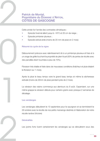 Dimanche 23 septembre : deux nuits de suite à 15°C, avec un peu de pluie et du
brouillard hier matin mais pas aujourd’hui dimanche… C’est compliqué il semble que
le raisin change ; va arriver le trou noir, c’est-à-dire le moment où l’on ne peut plus
faire de sec et pas encore de grands Sauternes. J’espère qu’il va être court !


Mardi 25 septembre : dernière matinée de vendanges pour les secs. Au total, 9
jours et demi de vendanges pour le G de Château Guiraud 2012. Dans le chai, les
barriques gazouillent gentiment, quelle douce musique !


Lundi 1er octobre : pleine lune hier soir. Il fait frais, on a rallumé le feu dans la cheminée
du château cette nuit pour notre 2ème Fête de la Lune. Heureusement la météo prévoit
un redoux, les sécateurs sont prêts, l’ami Botrytis pointe le bout de son nez. Encore
quelques jours et on y va !


Jeudi 4 octobre : retour dans les rangs de vignes pour le Sauternes cette fois ! Un
premier passage pour « nettoyer » la vigne. Les maternelles de Sauternes nous
donnent un petit coup de mains dans la matinée !


Mardi 9 octobre : on continue cette première phase de nettoyage et enfin les tout
premiers lots de Sauternes rentrent dans le chai. C’est délicat cette année : nous
n’étions pas sûrs de vendanger hier soir encore. Les vendangeurs ont dû appeler ce
matin à 7h30 pour savoir s’ils viendraient ou non.


Vendredi 12 octobre : un temps souvent couvert le matin, du brouillard mais quelques
éclaircies entre deux averses nous accompagnent depuis trois jours. La pluie nous
arrête aujourd’hui.


Jeudi 25 octobre : reprise après 12 jours de pluie non-stop !




                                                                                       ...   33
 