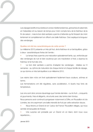 conditions climatiques idéales (fraîcheur et beau temps).


Les points faibles : de grands écarts de maturité, un faible rendement dû à la grêle
et un blocage de végétation dû à la sècheresse.


Malgré de multiples points faibles, le millésime 2012 se caractérise par des vins
fruités et souples.


Année difficile, tant pour maintenir un état sanitaire de la vigne devant une forte
pression des maladies (printemps pluvieux) que pour réussir à déterminer une date
optimale de récolte. La dégustation des baies aura été un des facteurs déterminants
pour décider, in fine, des dates de vendange.


Janvier 2013




                                                                                       36
 