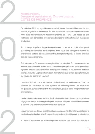 Miren de Lorgeril,
Propriétaire des Vignobles Lorgeril,
Languedoc Roussillon

Résumé du cycle de la vigne en 2012
Une pluviométrie normale a reconstitué les réserves des sols et a permis aux vignes
de s’épanouir tout au long du cycle de végétation. Les années plus humides sont de
belles années sous nos cieux ensoleillés ! La vigne s’est donc bien développée avec
une végétation bien équilibrée jusqu’à fin août, même si les grappes étaient petites,
(peu de grains), ce qui a conduit à une récolte faible.


L’été a été beau sans canicule et avec les 3 beaux orages « habituels », puis une
forte pluie fin septembre qui a rafraîchi le temps. Les cieux clairs ont fait baisser
la température de nuit, ce qui a conduit à une maturation lente malgré les après-
midi chauds. Ces écarts de températures entre nuits et jours sont propices à une
maturation lente et donc au développement des arômes. Nos zones d’altitude se
révèlent plus précieuses encore. Le temps a été ensuite exceptionnellement beau
pendant les vendanges.


Notre équipe a été bien préparée et motivée par Bernard DURAND, notre nouveau
Directeur technique qui nous a rejoint cet hiver, après avoir dirigé la production Sud
de François LURTON pendant 17 ans.


Nous avons vendangé pendant plus de 6 semaines, du 10 septembre (pour renforcer
la vivacité des chardonnays et des rosés) jusqu’au 25 octobre pour les derniers
cabernets et le 3 novembre pour la vendange tardive de chardonnay, et nous avons
beaucoup plus vendangé de nuit pour conserver la fraîcheur.


Points forts et points délicats
Il fallait être spécialement vigilant sur l’état sanitaire cet été, la pression d’oïdium
étant très forte. Un raté de traitement sur quelques rangées de chardonnay nous a
donné une idée de ce qu’auraient pu être les dégâts. Bien sûr, nous poursuivons nos
travaux en agriculture raisonnée et la traçabilité pour protéger l’état sanitaire, tout en
utilisant le moins de produits possible et en travaillant les sols.


                                                                                    ...      37
 