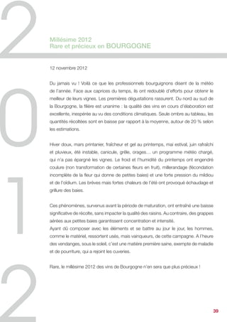 Nicolas Perolini,
Directeur d’exploitation du Château Lauzade,
Côtes de Provence

Ce millésime 2012 au vignoble nous aura fait passer des nuits blanches : le froid
hivernal, la grêle et la sécheresse. En effet nous avons connu un hiver extrêmement
rude, avec des températures ressenties proches de -15°C ! Les traces les plus
visibles se sont constatées avec certains bourgeons brûlés et donc un manque de
production.


Au printemps la grêle a frappé le département du Var et le couloir n’est passé
qu’à quelques kilomètres de la propriété. Pour vous faire partager la violence du
phénomène, certains de nos voisins ont tout simplement perdu la récolte ainsi que
celle de l’année prochaine.


Puis, de mai à août, nous avons enregistré très peu de pluie. Fort heureusement les
ressources souterraines étaient bien fournies et la vigne, grâce aux soins apportés au
vignoble, a réussi à trouver la force d’aller puiser cette eau et nous donner de beaux
raisins à maturité. La pluie est arrivée en même temps que le mois de septembre, ce
qui nous a fait gagner en volume !


Le mois d’août en chai a été marqué par les travaux de rénovation de notre chai
béton et de l’installation de notre système de thermorégulation. Les travaux ont
fini quelques jours avant le début des vendanges, je vous laisse imaginer la tension
environnante...


La combinaison de raisins sains et équilibrés et cette avancée au chai, à permis de
dégager du temps non négligeable pour suivre de très près nos différentes cuvées
et ce dans une ambiance décontractée mais sérieuse.


Les vendanges ont débuté fin août quelques jours pour s’arrêter le temps de laisser la
plante absorber la pluie, et enfin reprendre sans discontinuité jusqu’à la mi octobre.


A l’heure d’aujourd’hui les assemblages des rosés et des blancs sont validés et


                                                                                ...      39
 