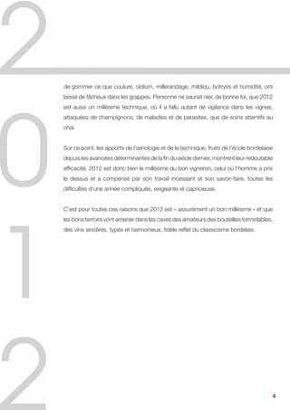 de gommer ce que coulure, oïdium, millerandage, mildiou, botrytis et humidité, ont
laissé de fâcheux dans les grappes. Personne ne saurait nier, de bonne foi, que 2012
est aussi un millésime technique, où il a fallu autant de vigilance dans les vignes,
attaquées de champignons, de maladies et de parasites, que de soins attentifs au
chai.


Sur ce point, les apports de l’œnologie et de la technique, fruits de l’école bordelaise
depuis les avancées déterminantes de la fin du siècle dernier, montrent leur redoutable
efficacité. 2012 est donc bien le millésime du bon vigneron, celui où l’homme a pris
le dessus et a compensé par son travail incessant et son savoir-faire, toutes les
difficultés d’une année compliquée, exigeante et capricieuse.


C’est pour toutes ces raisons que 2012 est « assurément un bon millésime » et que
les bons terroirs vont amener dans les caves des amateurs des bouteilles formidables,
des vins sincères, typés et harmonieux, fidèle reflet du classicisme bordelais.




                                                                                       4
 