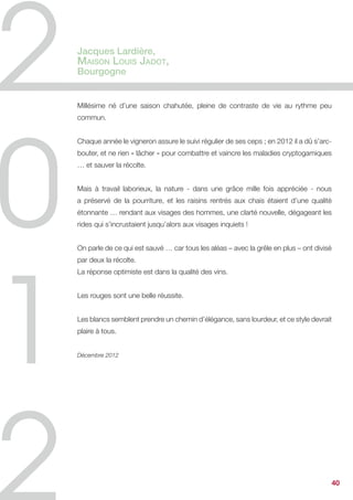 laissent présager de grands moments de plaisir !!


Nous sommes actuellement en train de finaliser la seconde partie des futurs
investissements du chai qui vont permettre de faire un bond considérable dans la
manière d’apprivoiser au plus près ce terroir magnifique et unique.


Janvier 2013




                                                                               40
 