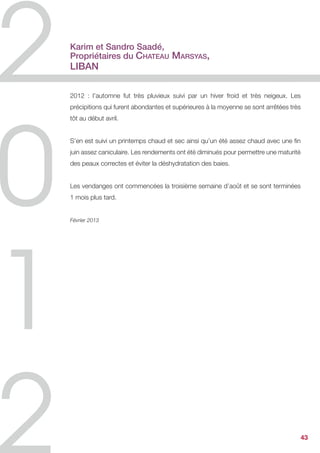Jacques Lardière,
Maison Louis Jadot,
Bourgogne


Millésime né d’une saison chahutée, pleine de contraste de vie au rythme peu
commun.


Chaque année le vigneron assure le suivi régulier de ses ceps ; en 2012 il a dû s’arc-
bouter, et ne rien « lâcher » pour combattre et vaincre les maladies cryptogamiques
… et sauver la récolte.


Mais à travail laborieux, la nature - dans une grâce mille fois appréciée - nous
a préservé de la pourriture, et les raisins rentrés aux chais étaient d’une qualité
étonnante … rendant aux visages des hommes, une clarté nouvelle, dégageant les
rides qui s’incrustaient jusqu’alors aux visages inquiets !


On parle de ce qui est sauvé … car tous les aléas – avec la grêle en plus – ont divisé
par deux la récolte.
La réponse optimiste est dans la qualité des vins.


Les rouges sont une belle réussite.


Les blancs semblent prendre un chemin d’élégance, sans lourdeur, et ce style devrait
plaire à tous.


Décembre 2012




                                                                                         43
 