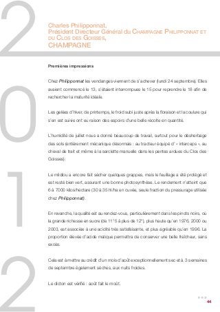 Charles Philipponnat,
Président Directeur Général du Champagne Philipponnat et
duClos des Goisses,
Champagne

Premières impressions


Chez Philipponnat les vendanges viennent de s’achever (lundi 24 septembre). Elles
avaient commencé le 13, s’étaient interrompues le 15 pour reprendre le 18 afin de
rechercher la maturité idéale.


Les gelées d’hiver, de printemps, le froid subi juste après la floraison et la coulure qui
s’en est suivie ont eu raison des espoirs d’une belle récolte en quantité.


L’humidité de juillet nous a donné beaucoup de travail, surtout pour le désherbage
des sols (entièrement mécanique désormais : au tracteur équipé d’ « interceps », au
cheval de trait et même à la sarclette manuelle dans les pentes ardues du Clos des
Goisses).


Le mildiou a encore fait sécher quelques grappes, mais le feuillage a été protégé et
est resté bien vert, assurant une bonne photosynthèse. Le rendement n’atteint que
6 à 7000 kilos/hectare (30 à 35 hl/ha en cuvée, seule fraction du pressurage utilisée
chez Philipponnat).


En revanche, la qualité est au rendez-vous, particulièrement dans les pinots noirs, où
la grande richesse en sucre (de 11°5 à plus de 12°), plus haute qu’en 1976, 2000 ou
2003, est associée à une acidité très satisfaisante, et plus agréable qu’en 1996. La
proportion élevée d’acide malique permettra de conserver une belle fraîcheur, sans
excès.


Cela est à mettre au crédit d’un mois d’août exceptionnellement sec et à 3 semaines
de septembre également sèches, aux nuits froides.


Le dicton est vérifié : août fait le moût.

                                                                                    ...  44
 
