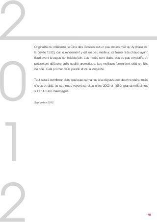 Originalité du millésime, le Clos des Goisses est un peu moins mûr qu’Ay (base de
la cuvée 1522), car le rendement y est un peu meilleur, ce terroir très chaud ayant
fleuri avant la vague de froid de juin. Les moûts sont clairs, peu ou pas oxydatifs, et
présentent déjà une belle qualité aromatique. Les meilleurs fermentent déjà en fûts
de bois. Cela promet de la pureté et de la longévité.


Tout sera à confirmer dans quelques semaines à la dégustation des vins clairs, mais
d’ores et déjà, ce que nous voyons se situe entre 2002 et 1959, grands millésimes
s’il en fut en Champagne.


Septembre 2012




                                                                                          45
 