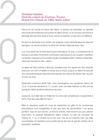 Christian Hostein,	
Chef de culture du Château Talbot,
Grand Cru Classé en 1855, Saint-Julien


Voici la fin de l’année et l’heure des bilans. La tension est retombée. Le vignoble
retrouve le rythme laborieux et routinier du début d’hiver. Le vin nouveau commence à
être logé dans les bois neufs et nous voyons se dessiner ce que sera ce millésime.


On peut se demander d’où sortent ces quelques cuves extraordinaires de cabernet
sauvignon car de prime abord, le climat de l’année n’était pas avec nous.


A un hiver plutôt sec et froid (hiver le plus froid depuis 30 ans), un printemps frais et
pluvieux a succédé. Il a entrainé une floraison capricieuse et une nouaison imparfaite.
Le résultat : l’apparence d’une petite récolte, semblable à 2002, merlots confidentiels,
cabernets sauvignons très « aérés ».


Le début de l’été continue à être peu conciliant avec nos espoirs et il faut attendre
août pour voir enfin s’installer un temps sec et chaud, jusqu’à un début de canicule
qui a échaudé quelques raisins les plus exposés aux rayons de l’après-midi, souvent
en bout de rang.


Septembre s’annonce plutôt bien, nous vendangeons nos sauvignons blancs les
12 et 13 puis les sémillons le 17, à point, avec une belle fraîcheur et des arômes
exotiques mêlés de pêche blanche et de poire.


Jusque-là, tout allait bien et finalement le cumul des températures s’apparentait à
2010. Peut-être cela allait-il le faire ?


Mais la deuxième partie du mois de septembre se gâte et de nombreuses
précipitations sont enregistrées et pas que dans les pluviomètres ! Les grains
gonflent, l’eau est aux racines. Le botrytis cinerea, notre ennemi juré, peu présent
jusqu’alors, va exploser littéralement début octobre. Le parti de ramasser les
merlots du 1er au 3 octobre fut un bon pari. Pas de sur-maturité mais une belle
concentration et l’équilibre sucre-acidité donne des lots de grands merlots vifs et
expressifs, équilibrés.



                                                                                   ...     5
 