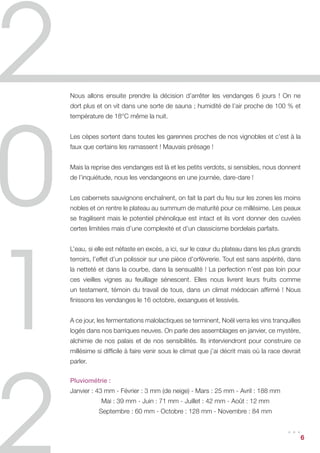 Nous allons ensuite prendre la décision d’arrêter les vendanges 6 jours ! On ne
dort plus et on vit dans une sorte de sauna ; humidité de l’air proche de 100 % et
température de 18°C même la nuit.


Les cèpes sortent dans toutes les garennes proches de nos vignobles et c’est à la
faux que certains les ramassent ! Mauvais présage !


Mais la reprise des vendanges est là et les petits verdots, si sensibles, nous donnent
de l’inquiétude, nous les vendangeons en une journée, dare-dare !


Les cabernets sauvignons enchaînent, on fait la part du feu sur les zones les moins
nobles et on rentre le plateau au summum de maturité pour ce millésime. Les peaux
se fragilisent mais le potentiel phénolique est intact et ils vont donner des cuvées
certes limitées mais d’une complexité et d’un classicisme bordelais parfaits.


L’eau, si elle est néfaste en excès, a ici, sur le cœur du plateau dans les plus grands
terroirs, l’effet d’un polissoir sur une pièce d’orfèvrerie. Tout est sans aspérité, dans
la netteté et dans la courbe, dans la sensualité ! La perfection n’est pas loin pour
ces vieilles vignes au feuillage sénescent. Elles nous livrent leurs fruits comme
un testament, témoin du travail de tous, dans un climat médocain affirmé ! Nous
finissons les vendanges le 16 octobre, exsangues et lessivés.


A ce jour, les fermentations malolactiques se terminent, Noël verra les vins tranquilles
logés dans nos barriques neuves. On parle des assemblages en janvier, ce mystère,
alchimie de nos palais et de nos sensibilités. Ils interviendront pour construire ce
millésime si difficile à faire venir sous le climat que j’ai décrit mais où la race devrait
parler.


Pluviométrie :
Janvier : 43 mm - Février : 3 mm (de neige) - Mars : 25 mm - Avril : 188 mm
            Mai : 39 mm - Juin : 71 mm - Juillet : 42 mm - Août : 12 mm
           Septembre : 60 mm - Octobre : 128 mm - Novembre : 84 mm


                                                                                     ...      6
 