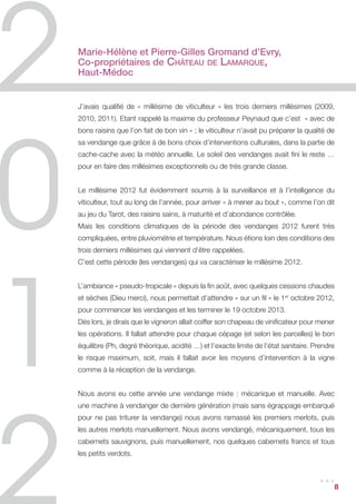 Marie-Hélène et Pierre-Gilles Gromand d’Evry,
Co-propriétaires de Château de Lamarque,
Haut-Médoc


J’avais qualifié de « millésime de viticulteur » les trois derniers millésimes (2009,
2010, 2011). Etant rappelé la maxime du professeur Peynaud que c’est « avec de
bons raisins que l’on fait de bon vin » ; le viticulteur n’avait pu préparer la qualité de
sa vendange que grâce à de bons choix d’interventions culturales, dans la partie de
cache-cache avec la météo annuelle. Le soleil des vendanges avait fini le reste …
pour en faire des millésimes exceptionnels ou de très grande classe.


Le millésime 2012 fut évidemment soumis à la surveillance et à l’intelligence du
viticulteur, tout au long de l’année, pour arriver « à mener au bout », comme l’on dit
au jeu du Tarot, des raisins sains, à maturité et d’abondance contrôlée.
Mais les conditions climatiques de la période des vendanges 2012 furent très
compliquées, entre pluviométrie et température. Nous étions loin des conditions des
trois derniers millésimes qui viennent d’être rappelées.
C’est cette période (les vendanges) qui va caractériser le millésime 2012.


L’ambiance « pseudo-tropicale » depuis la fin août, avec quelques cessions chaudes
et sèches (Dieu merci), nous permettait d’attendre « sur un fil » le 1er octobre 2012,
pour commencer les vendanges et les terminer le 19 octobre 2013.
Dès lors, je dirais que le vigneron allait coiffer son chapeau de vinificateur pour mener
les opérations. Il fallait attendre pour chaque cépage (et selon les parcelles) le bon
équilibre (Ph, degré théorique, acidité …) et l’exacte limite de l’état sanitaire. Prendre
le risque maximum, soit, mais il fallait avoir les moyens d’intervention à la vigne
comme à la réception de la vendange.


Nous avons eu cette année une vendange mixte : mécanique et manuelle. Avec
une machine à vendanger de dernière génération (mais sans égrappage embarqué
pour ne pas triturer la vendange) nous avons ramassé les premiers merlots, puis
les autres merlots manuellement. Nous avons vendangé, mécaniquement, tous les
cabernets sauvignons, puis manuellement, nos quelques cabernets francs et tous
les petits verdots.


                                                                                    ...      8
 