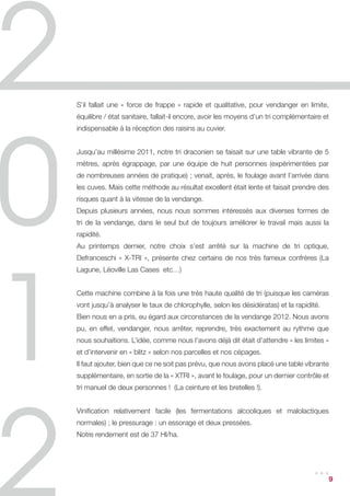 S’il fallait une « force de frappe » rapide et qualitative, pour vendanger en limite,
équilibre / état sanitaire, fallait-il encore, avoir les moyens d’un tri complémentaire et
indispensable à la réception des raisins au cuvier.


Jusqu’au millésime 2011, notre tri draconien se faisait sur une table vibrante de 5
mètres, après égrappage, par une équipe de huit personnes (expérimentées par
de nombreuses années de pratique) ; venait, après, le foulage avant l’arrivée dans
les cuves. Mais cette méthode au résultat excellent était lente et faisait prendre des
risques quant à la vitesse de la vendange.
Depuis plusieurs années, nous nous sommes intéressés aux diverses formes de
tri de la vendange, dans le seul but de toujours améliorer le travail mais aussi la
rapidité.
Au printemps dernier, notre choix s’est arrêté sur la machine de tri optique,
Defranceschi « X-TRI », présente chez certains de nos très fameux confrères (La
Lagune, Léoville Las Cases etc…)


Cette machine combine à la fois une très haute qualité de tri (puisque les caméras
vont jusqu’à analyser le taux de chlorophylle, selon les désidératas) et la rapidité.
Bien nous en a pris, eu égard aux circonstances de la vendange 2012. Nous avons
pu, en effet, vendanger, nous arrêter, reprendre, très exactement au rythme que
nous souhaitions. L’idée, comme nous l’avons déjà dit était d’attendre « les limites »
et d’intervenir en « blitz » selon nos parcelles et nos cépages.
Il faut ajouter, bien que ce ne soit pas prévu, que nous avons placé une table vibrante
supplémentaire, en sortie de la « XTRI », avant le foulage, pour un dernier contrôle et
tri manuel de deux personnes ! (La ceinture et les bretelles !).


Vinification relativement facile (les fermentations alcooliques et malolactiques
normales) ; le pressurage : un essorage et deux pressées.
Notre rendement est de 37 Hl/ha.




                                                                                    ...      9
 