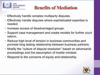 Benefits of Mediation
• Effectively handle complex multiparty disputes.
• Effectively handle disputes where sophisticated expertise is
needed.
• Increase access of disadvantaged groups.
• Support case management and create models for further court
reform.
• Reduce high level of tension in business communities and
promote long lasting relationship between business partners.
• Modify the “culture of dispute resolution” based on adversarial
proceedings and the assumption of hostile mindset.
• Respond to the concerns of equity and relationship.
 