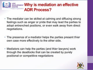Why is mediation an effective
ADR Process?
• The mediator can be skilled at calming and diffusing strong
feelings such as anger or pride that may lead the parties to
adopt entrenched positions, or even walk away from direct
negotiations.
• The presence of a mediator helps the parties present thier
own case more effectively to the other side.
• Mediators can help the parties (and thier lawyers) work
through the deadlocks that can be created by purely
positional or competitive negotiations
 