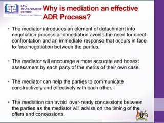 Why is mediation an effective
ADR Process?
• The mediator introduces an element of detachment into
negotiation process and mediation avoids the need for direct
confrontation and an immediate response that occurs in face
to face negotiation between the parties.
• The mediator will encourage a more accurate and honest
assessment by each party of the merits of their own case.
• The mediator can help the parties to communicate
constructively and effectively with each other.
• The mediation can avoid over-ready concessions between
the parties as the mediator will advise on the timing of the
offers and concessions.
 