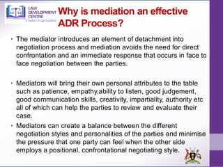 Why is mediation an effective
ADR Process?
• The mediator introduces an element of detachment into
negotiation process and mediation avoids the need for direct
confrontation and an immediate response that occurs in face to
face negotiation between the parties.
• Mediators will bring their own personal attributes to the table
such as patience, empathy,ability to listen, good judgement,
good communication skills, creativity, impartiality, authority etc
all of which can help the parties to review and evaluate their
case.
• Mediators can create a balance between the different
negotiation styles and personalities of the parties and minimise
the pressure that one party can feel when the other side
employs a positional, confrontational negotiating style.
 