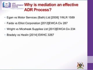 Why is mediation an effective
ADR Process?
• Egan vs Motor Services (Bath) Ltd [2008] 1WLR 1589
• Faida vs Elliot Corporation [2012]EWCA Civ 287
• Wright vs Micxheak Supplies Ltd [2013]EWCA Civ 234
• Bradely vs Heslin [2014] EWHC 3267
 