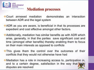Mediation processes
❖Court annexed mediation demonstrates an interaction
between ADR and the legal system
❖ADR as you are aware, is beneficial in that its processes are
expedient and cost effective amongst other factors.
❖Additionally, mediation has similar benefits as with ADR which
arise, generally, in that the parties save significant cost and
time (amongst other benefits) thereby enabling them to focus
on their main interests as opposed to conflicts
❖This gives them the control over the outcomes of their
conflicts that they would not otherwise have had
❖Mediation has a role in increasing access to, participation in,
and to a certain degree, satisfaction in the way that legal
disputes are resolved
 