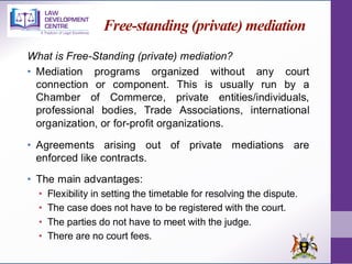 Free-standing (private) mediation
What is Free-Standing (private) mediation?
• Mediation programs organized without any court
connection or component. This is usually run by a
Chamber of Commerce, private entities/individuals,
professional bodies, Trade Associations, international
organization, or for-profit organizations.
• Agreements arising out of private mediations are
enforced like contracts.
• The main advantages:
• Flexibility in setting the timetable for resolving the dispute.
• The case does not have to be registered with the court.
• The parties do not have to meet with the judge.
• There are no court fees.
 
