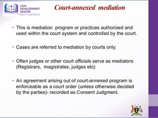 Court-annexed mediation
• This is mediation program or practices authorized and
used within the court system and controlled by the court.
• Cases are referred to mediation by courts only.
• Often judges or other court officials serve as mediators
(Registrars, magistrates, judges etc)
• An agreement arising out of court-annexed program is
enforceable as a court order (unless otherwise decided
by the parties)- recorded as Consent Judgment.
 
