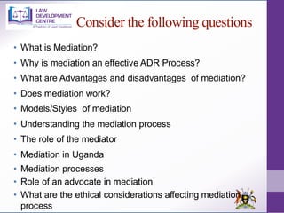 Consider the following questions
• What is Mediation?
• Why is mediation an effective ADR Process?
• What are Advantages and disadvantages of mediation?
• Does mediation work?
• Models/Styles of mediation
• Understanding the mediation process
• The role of the mediator
• Mediation in Uganda
• Mediation processes
• Role of an advocate in mediation
• What are the ethical considerations affecting mediation
process
 