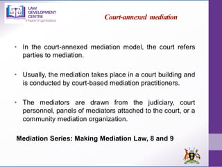 Court-annexed mediation
• In the court-annexed mediation model, the court refers
parties to mediation.
• Usually, the mediation takes place in a court building and
is conducted by court-based mediation practitioners.
• The mediators are drawn from the judiciary, court
personnel, panels of mediators attached to the court, or a
community mediation organization.
Mediation Series: Making Mediation Law, 8 and 9
 