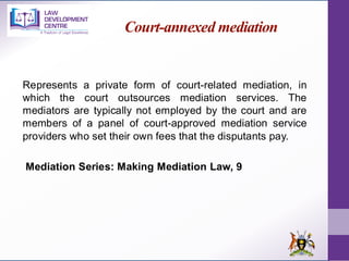 Court-annexed mediation
Represents a private form of court-related mediation, in
which the court outsources mediation services. The
mediators are typically not employed by the court and are
members of a panel of court-approved mediation service
providers who set their own fees that the disputants pay.
Mediation Series: Making Mediation Law, 9
 