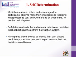 1. Self-Determination
• Mediation respects, values and encourages the
participants’ ability to make their own decisions regarding
what process to use, and whether and on what terms, to
resolve their disputes.
• Self-determination is the fundamental principle of mediation
that best distinguishes it from the litigation system.
• Participants should be free to choose their own dispute
resolution process and are encouraged to make their own
decisions on all issues.
 