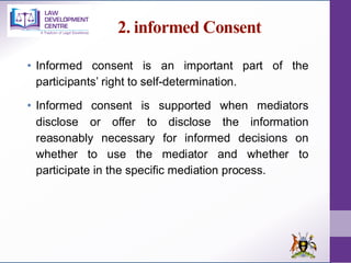 2. informed Consent
• Informed consent is an important part of the
participants’ right to self-determination.
• Informed consent is supported when mediators
disclose or offer to disclose the information
reasonably necessary for informed decisions on
whether to use the mediator and whether to
participate in the specific mediation process.
 