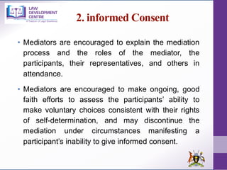 2. informed Consent
• Mediators are encouraged to explain the mediation
process and the roles of the mediator, the
participants, their representatives, and others in
attendance.
• Mediators are encouraged to make ongoing, good
faith efforts to assess the participants’ ability to
make voluntary choices consistent with their rights
of self-determination, and may discontinue the
mediation under circumstances manifesting a
participant’s inability to give informed consent.
 