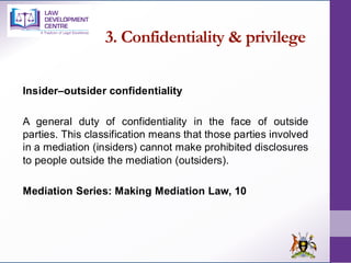 3. Confidentiality & privilege
Insider–outsider confidentiality
A general duty of confidentiality in the face of outside
parties. This classification means that those parties involved
in a mediation (insiders) cannot make prohibited disclosures
to people outside the mediation (outsiders).
Mediation Series: Making Mediation Law, 10
 