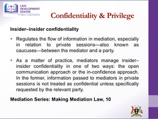 Confidentiality & Privilege
Insider–insider confidentiality
▪ Regulates the flow of information in mediation, especially
in relation to private sessions—also known as
caucuses—between the mediator and a party.
▪ As a matter of practice, mediators manage insider–
insider confidentiality in one of two ways: the open
communication approach or the in-confidence approach.
In the former, information passed to mediators in private
sessions is not treated as confidential unless specifically
requested by the relevant party.
Mediation Series: Making Mediation Law, 10
 