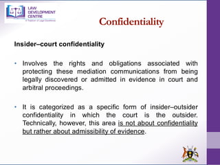Confidentiality
Insider–court confidentiality
• Involves the rights and obligations associated with
protecting these mediation communications from being
legally discovered or admitted in evidence in court and
arbitral proceedings.
• It is categorized as a specific form of insider–outsider
confidentiality in which the court is the outsider.
Technically, however, this area is not about confidentiality
but rather about admissibility of evidence.
 
