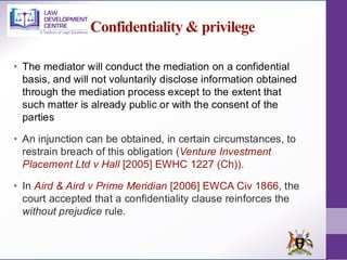 Confidentiality & privilege
• The mediator will conduct the mediation on a confidential
basis, and will not voluntarily disclose information obtained
through the mediation process except to the extent that
such matter is already public or with the consent of the
parties
• An injunction can be obtained, in certain circumstances, to
restrain breach of this obligation (Venture Investment
Placement Ltd v Hall [2005] EWHC 1227 (Ch)).
• In Aird & Aird v Prime Meridian [2006] EWCA Civ 1866, the
court accepted that a confidentiality clause reinforces the
without prejudice rule.
 