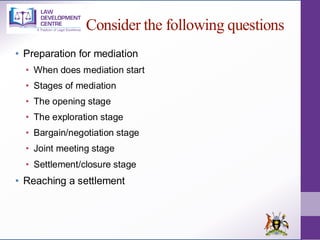 Consider the following questions
• Preparation for mediation
• When does mediation start
• Stages of mediation
• The opening stage
• The exploration stage
• Bargain/negotiation stage
• Joint meeting stage
• Settlement/closure stage
• Reaching a settlement
 