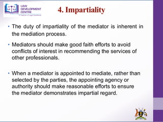 4. Impartiality
• The duty of impartiality of the mediator is inherent in
the mediation process.
• Mediators should make good faith efforts to avoid
conflicts of interest in recommending the services of
other professionals.
• When a mediator is appointed to mediate, rather than
selected by the parties, the appointing agency or
authority should make reasonable efforts to ensure
the mediator demonstrates impartial regard.
 