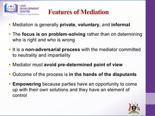 Features of Mediation
▪ Mediation is generally private, voluntary, and informal
▪ The focus is on problem-solving rather than on determining
who is right and who is wrong
▪ It is a non-adversarial process with the mediator committed
to neutrality and impartiality
▪ Mediator must avoid pre-determined point of view
▪ Outcome of the process is in the hands of the disputants
▪ Empowering because parties have an opportunity to come
up with their own solutions and they have an element of
control
 