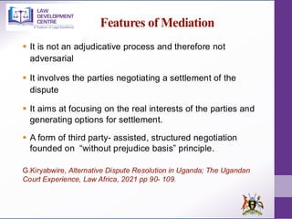 Features of Mediation
▪ It is not an adjudicative process and therefore not
adversarial
▪ It involves the parties negotiating a settlement of the
dispute
▪ It aims at focusing on the real interests of the parties and
generating options for settlement.
▪ A form of third party- assisted, structured negotiation
founded on “without prejudice basis” principle.
G.Kiryabwire, Alternative Dispute Resolution in Uganda; The Ugandan
Court Experience, Law Africa, 2021 pp 90- 109.
 