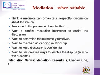 Mediation – when suitable
• Think a mediator can organize a respectful discussion
about the issues
• Feel safe in the presence of each other
• Want a conflict resolution intervener to assist the
discussion
• Want to determine the outcome yourselves
• Want to maintain an ongoing relationship
• Want to keep discussions confidential
• Want to find creative ways to resolve the dispute (a win–
win outcome)
Mediation Series: Mediation Essentials, Chapter One,
8
 