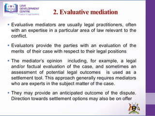 2. Evaluative mediation
▪ Evaluative mediators are usually legal practitioners, often
with an expertise in a particular area of law relevant to the
conflict.
▪ Evaluators provide the parties with an evaluation of the
merits of their case with respect to their legal positions
▪ The mediator’s opinion including, for example, a legal
and/or factual evaluation of the case, and sometimes an
assessment of potential legal outcomes is used as a
settlement tool. This approach generally requires mediators
who are experts in the subject matter of the case.
▪ They may provide an anticipated outcome of the dispute.
Direction towards settlement options may also be on offer
 