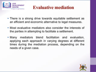 Evaluative mediation
▪ There is a strong drive towards equitable settlement as
an efficient and economic alternative to legal measures.
▪ Most evaluative mediators also consider the interests of
the parties in attempting to facilitate a settlement.
▪ Many mediators blend facilitation and evaluation,
applying each approach in varying degrees at different
times during the mediation process, depending on the
needs of a given case.
 