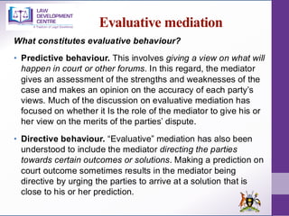 Evaluative mediation
What constitutes evaluative behaviour?
• Predictive behaviour. This involves giving a view on what will
happen in court or other forums. In this regard, the mediator
gives an assessment of the strengths and weaknesses of the
case and makes an opinion on the accuracy of each party’s
views. Much of the discussion on evaluative mediation has
focused on whether it Is the role of the mediator to give his or
her view on the merits of the parties’ dispute.
• Directive behaviour. “Evaluative” mediation has also been
understood to include the mediator directing the parties
towards certain outcomes or solutions. Making a prediction on
court outcome sometimes results in the mediator being
directive by urging the parties to arrive at a solution that is
close to his or her prediction.
 