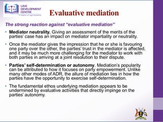 Evaluative mediation
The strong reaction against “evaluative mediation”
• Mediator neutrality. Giving an assessment of the merits of the
parties’ case has an impact on mediator impartiality or neutrality.
• Once the mediator gives the impression that he or she is favouring
one party over the other, the parties’ trust in the mediator is affected,
and it may be much more challenging for the mediator to work with
both parties in arriving at a joint resolution to their dispute.
• Parties’ self-determination or autonomy. Mediation’s popularity
can be attributed to how it focuses on party empowerment. Unlike
many other modes of ADR, the allure of mediation lies in how the
parties have the opportunity to exercise self-determination.
• The fundamental ethos underlying mediation appears to be
undermined by evaluative activities that directly impinge on the
parties’ autonomy.
 